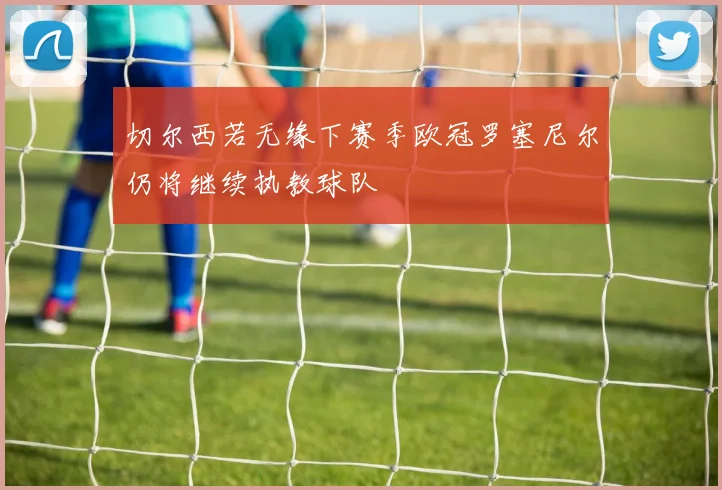 切尔西若无缘下赛季欧冠罗塞尼尔仍将继续执教球队