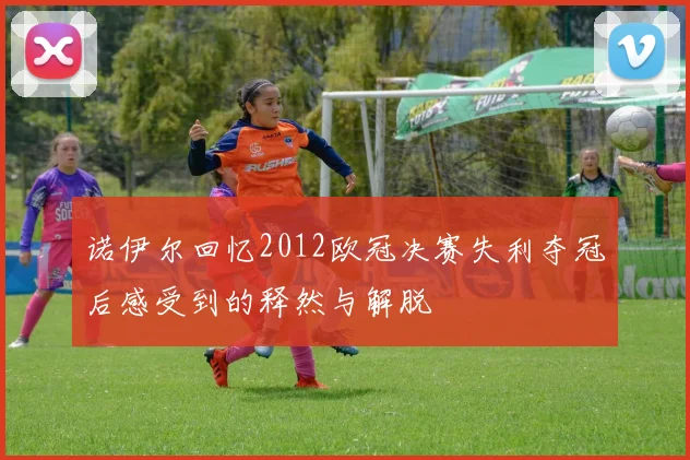诺伊尔回忆2012欧冠决赛失利夺冠后感受到的释然与解脱