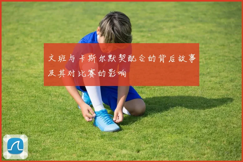 文班与卡斯尔默契配合的背后故事及其对比赛的影响