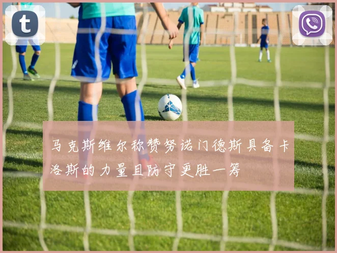 马克斯维尔称赞努诺门德斯具备卡洛斯的力量且防守更胜一筹