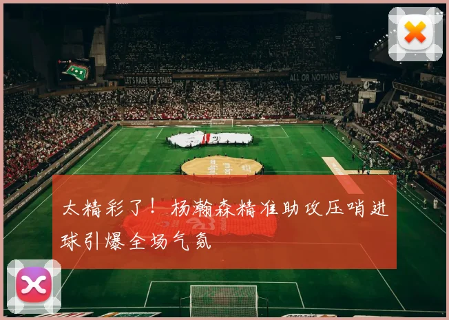 太精彩了！杨瀚森精准助攻压哨进球引爆全场气氛