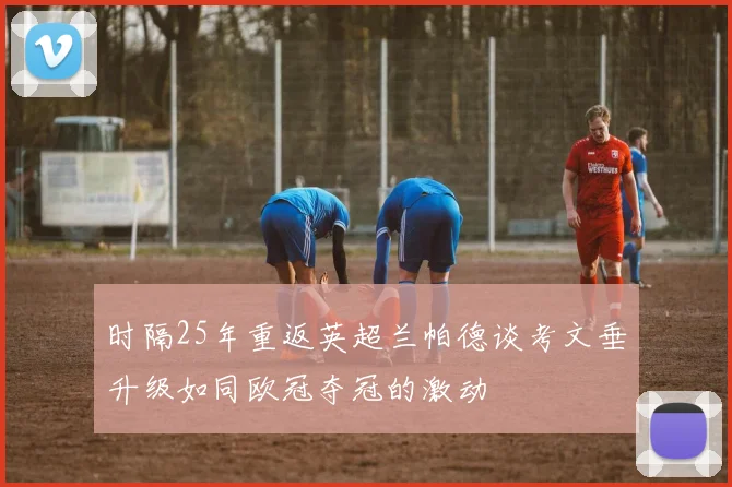 时隔25年重返英超兰帕德谈考文垂升级如同欧冠夺冠的激动