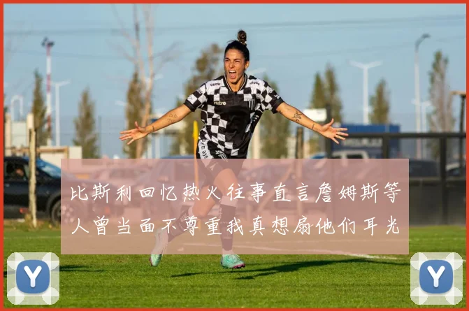 比斯利回忆热火往事直言詹姆斯等人曾当面不尊重我真想扇他们耳光