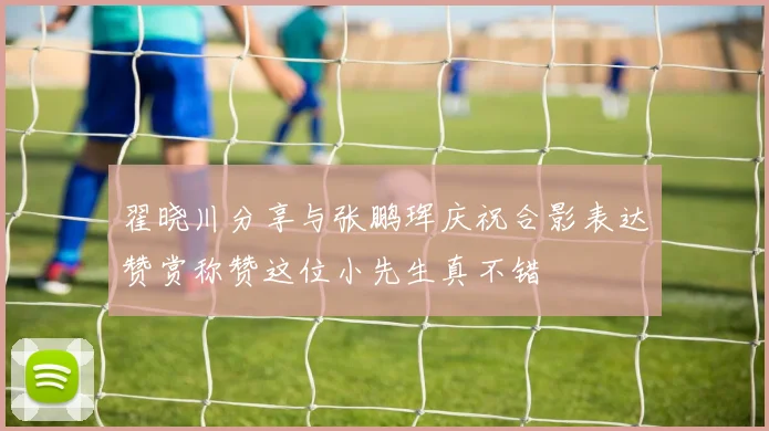 翟晓川分享与张鹏珲庆祝合影表达赞赏称赞这位小先生真不错