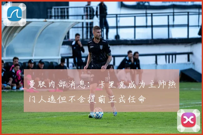 曼联内部消息：卡里克成为主帅热门人选但不会提前正式任命